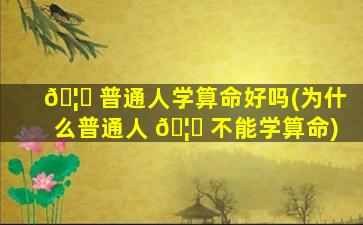 🦁 普通人学算命好吗(为什么普通人 🦈 不能学算命)